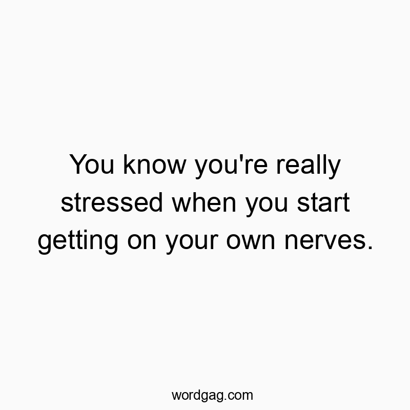 You know you’re really stressed when you start getting on your own nerves.