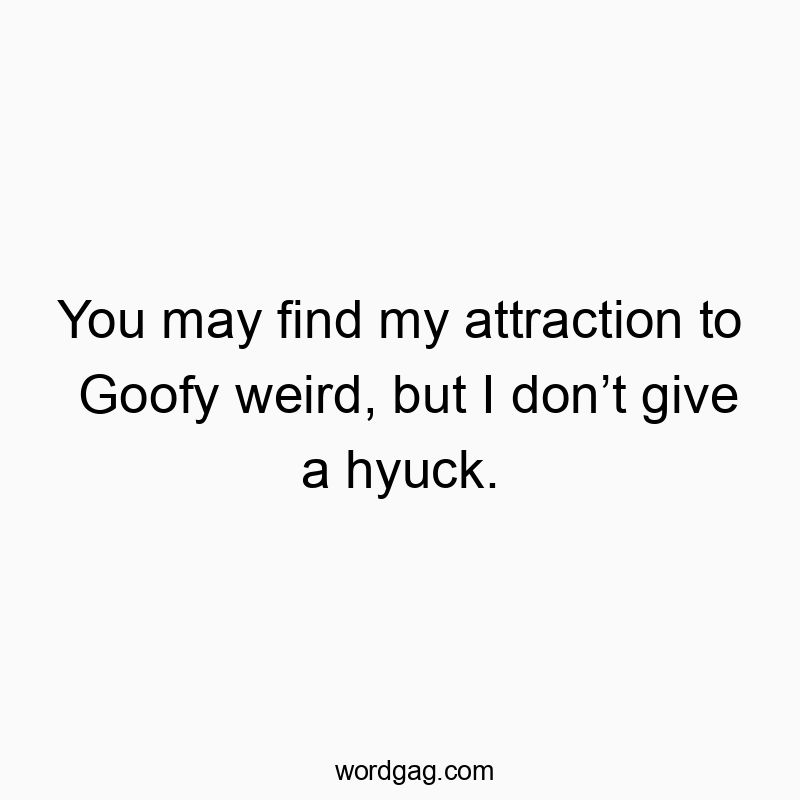 You may find my attraction to Goofy weird, but I don’t give a hyuck.