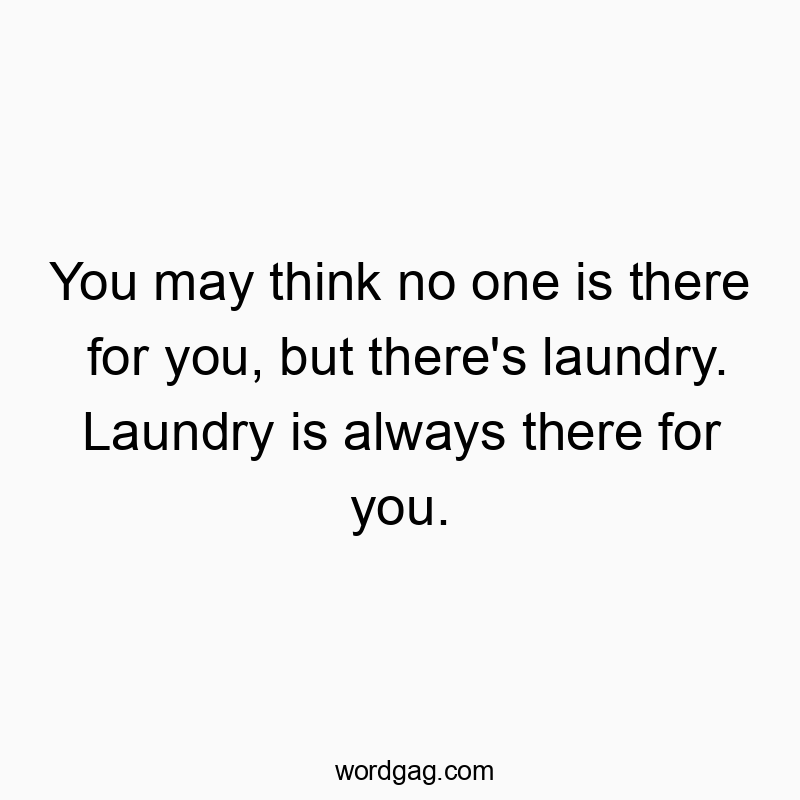 You may think no one is there for you, but there’s laundry. Laundry is always there for you.