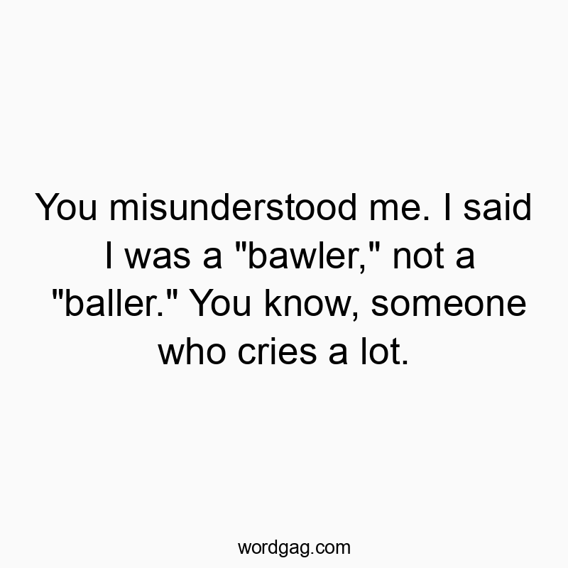 You misunderstood me. I said I was a “bawler,” not a “baller.” You know, someone who cries a lot.