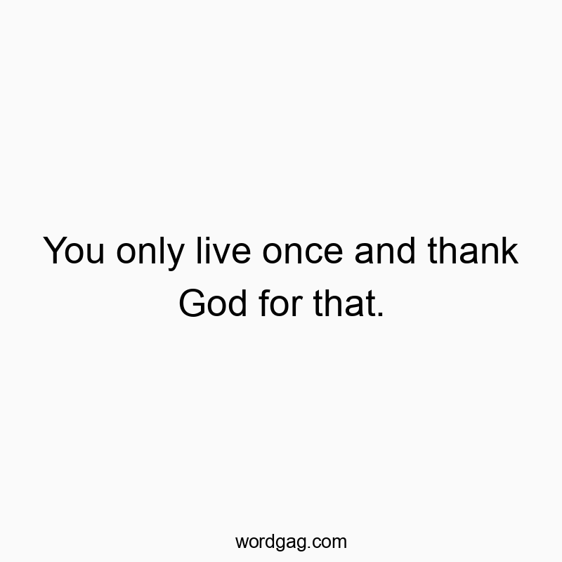 You only live once and thank God for that.