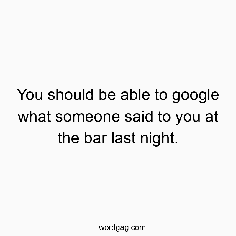 You should be able to google what someone said to you at the bar last night.