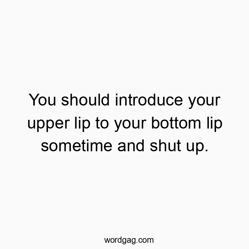 You should introduce your upper lip to your bottom lip sometime and shut up.