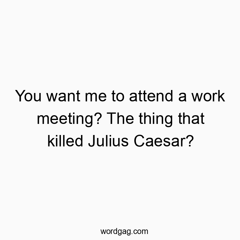 You want me to attend a work meeting? The thing that killed Julius Caesar?