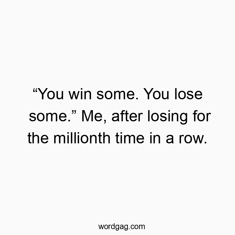 “You win some. You lose some.” Me, after losing for the millionth time in a row.