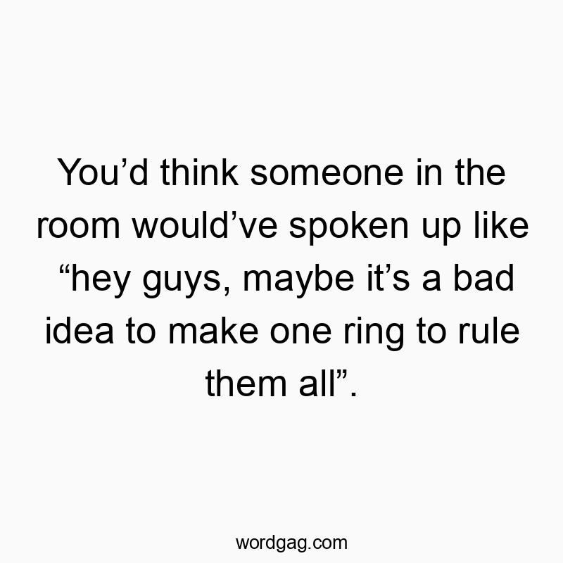 You’d think someone in the room would’ve spoken up like “hey guys, maybe it’s a bad idea to make one ring to rule them all”.