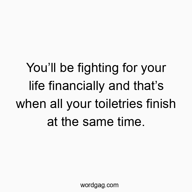 You’ll be fighting for your life financially and that’s when all your toiletries finish at the same time. You’ll be fighting for your life financially and that’s when all your toiletries finish at the same time.
