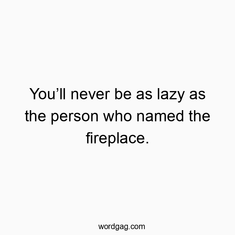 You’ll never be as lazy as the person who named the firepla…