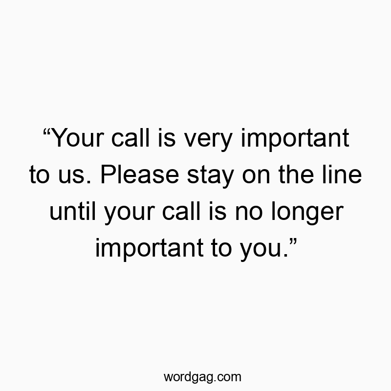 “Your call is very important to us. Please stay on the line until your call is no longer important to you.”