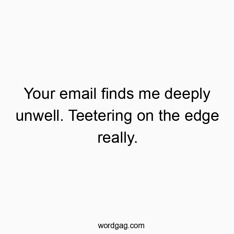Your email finds me deeply unwell. Teetering on the edge really.