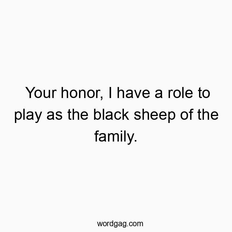 Your honor, I have a role to play as the black sheep of the family.