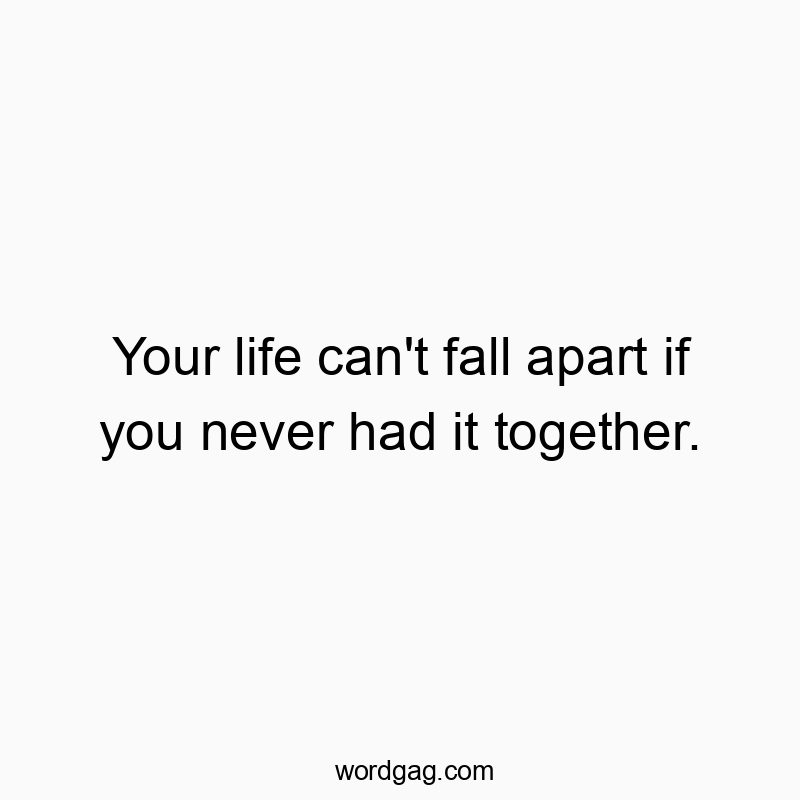 Your life can’t fall apart if you never had it together.