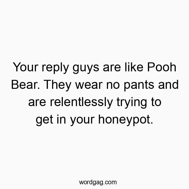Your reply guys are like Pooh Bear. They wear no pants and are relentlessly trying to get in your honeypot.