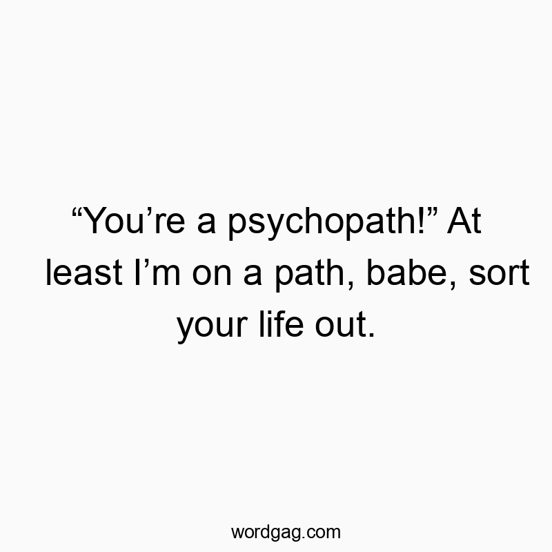 โYouโre a psychopath!โ At least Iโm on a path, babe, sort your life out.
