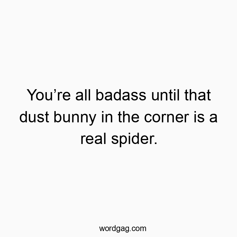 You’re all badass until that dust bunny in the corner is a real spider.
