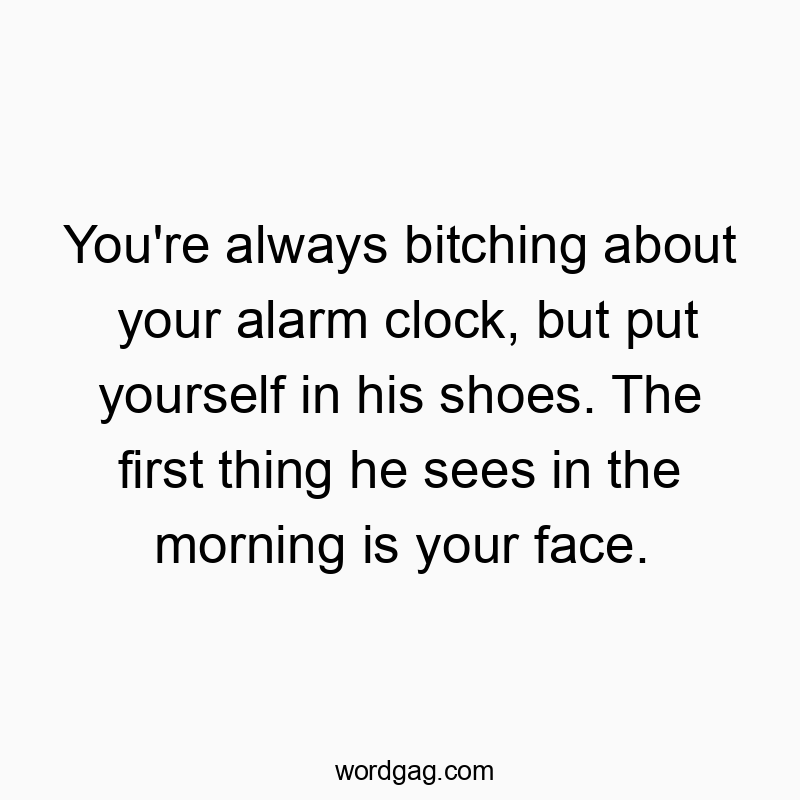 You’re always bitching about your alarm clock, but put yourself in his shoes. The first thing he sees in the morning is your face.