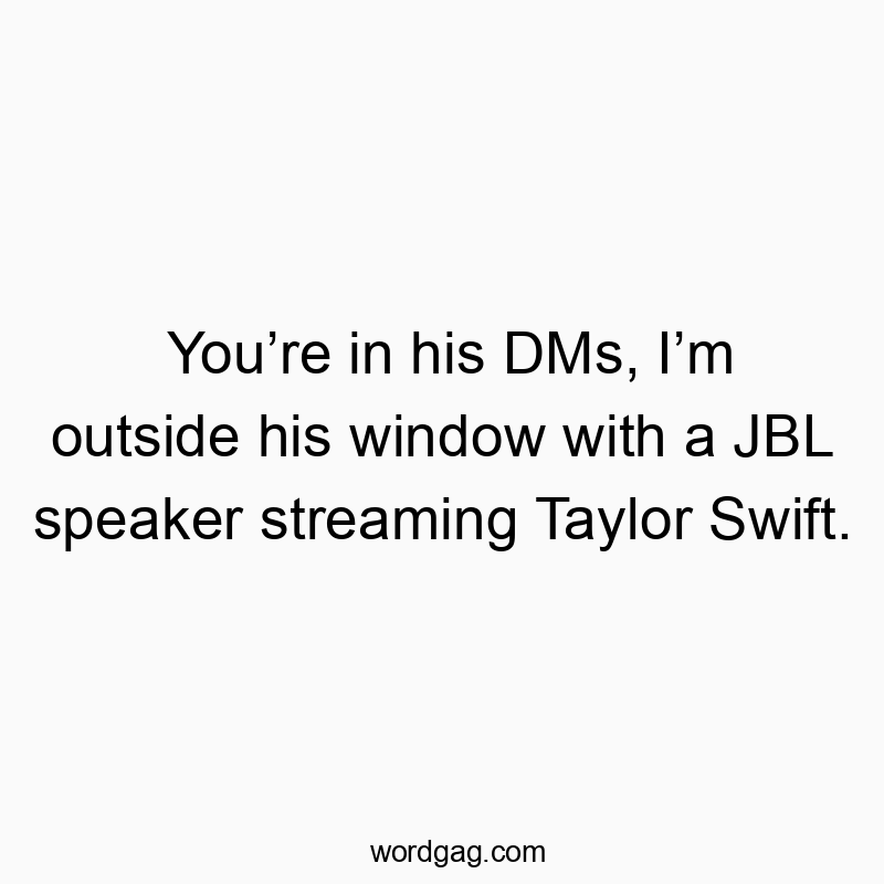 You’re in his DMs, I’m outside his window with a JBL speake…