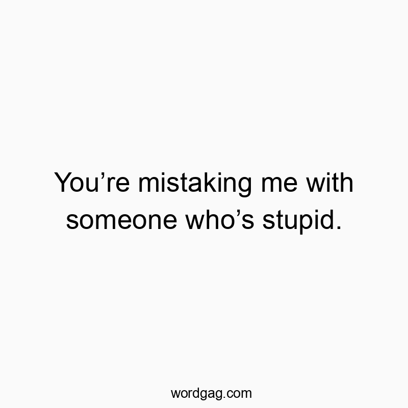 You’re mistaking me with someone who’s stupid.