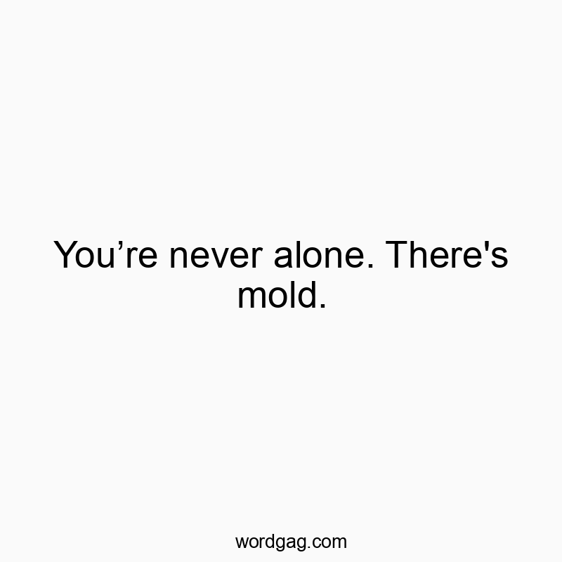 You’re never alone. There's mold.