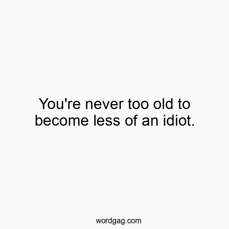 You’re never too old to become less of an idiot.