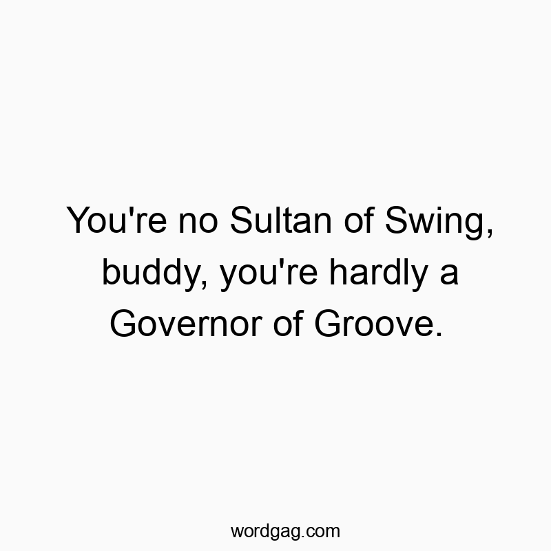 You’re no Sultan of Swing, buddy, you’re hardly a Governor of Groove.