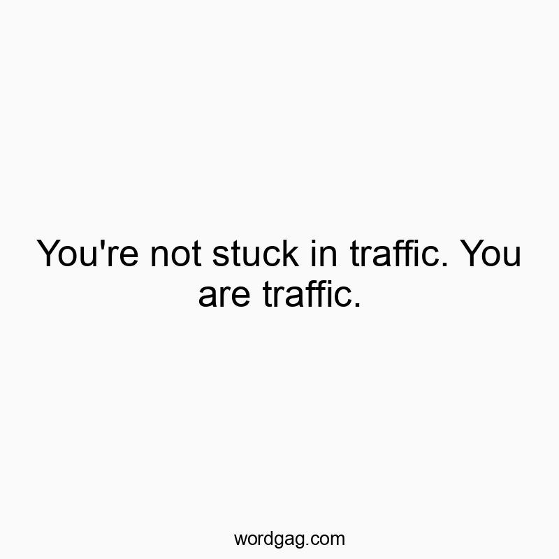 You’re not stuck in traffic. You are traffic.