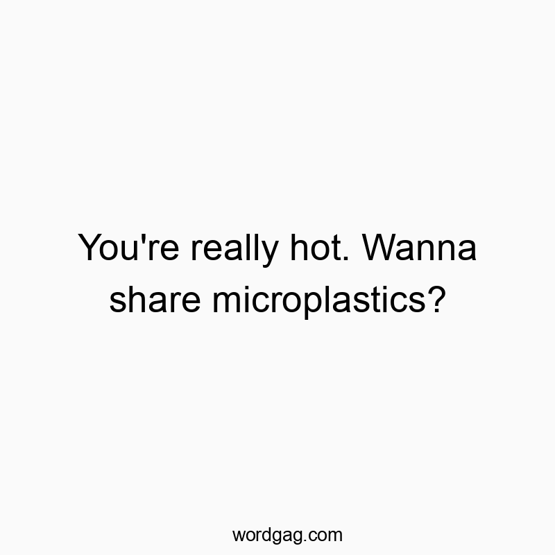 You’re really hot. Wanna share microplastics?