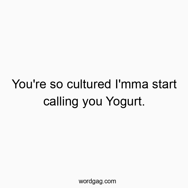 You’re so cultured I’mma start calling you Yogurt.
