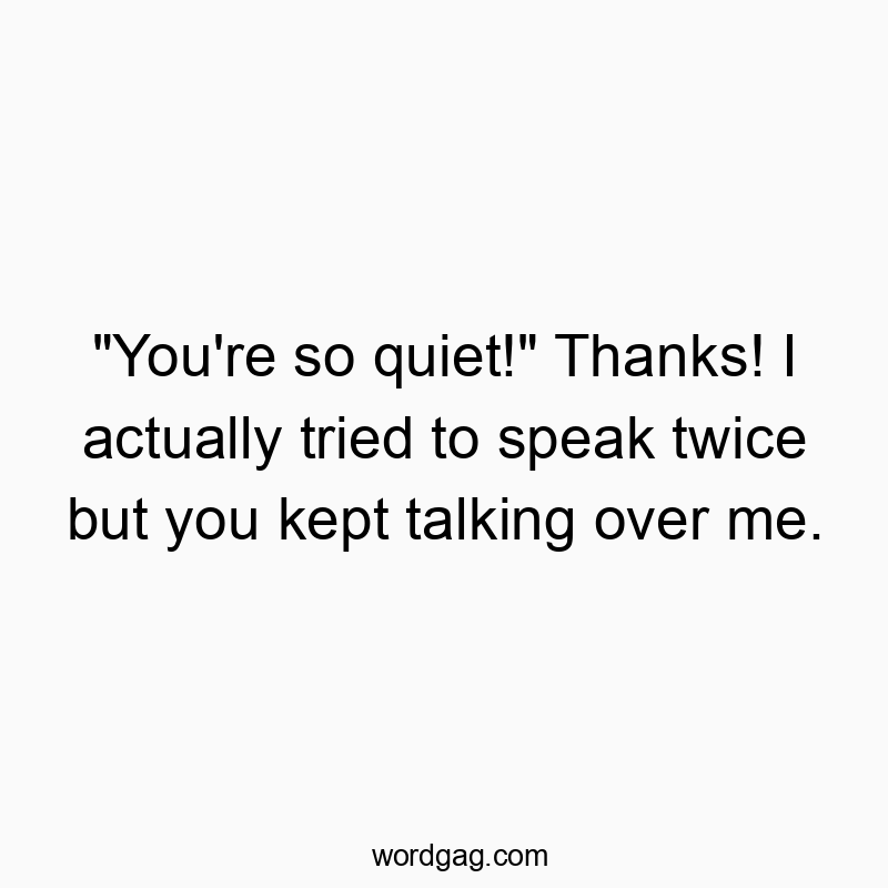 “You’re so quiet!” Thanks! I actually tried to speak twice but you kept talking over me.