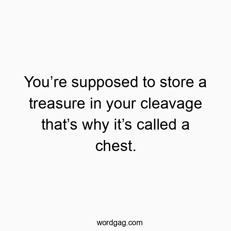 You’re supposed to store a treasure in your cleavage that’s why it’s called a chest.