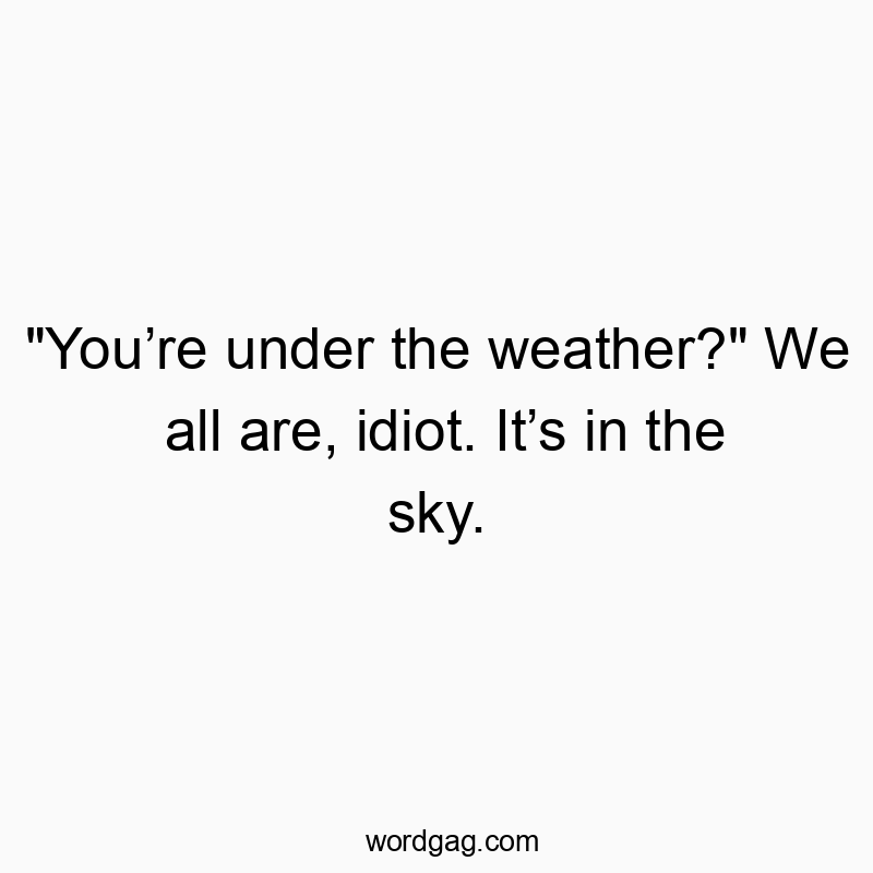 “You’re under the weather?” We all are, idiot. It’s in the sky.