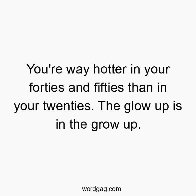 You’re way hotter in your forties and fifties than in your twenties. The glow up is in the grow up.
