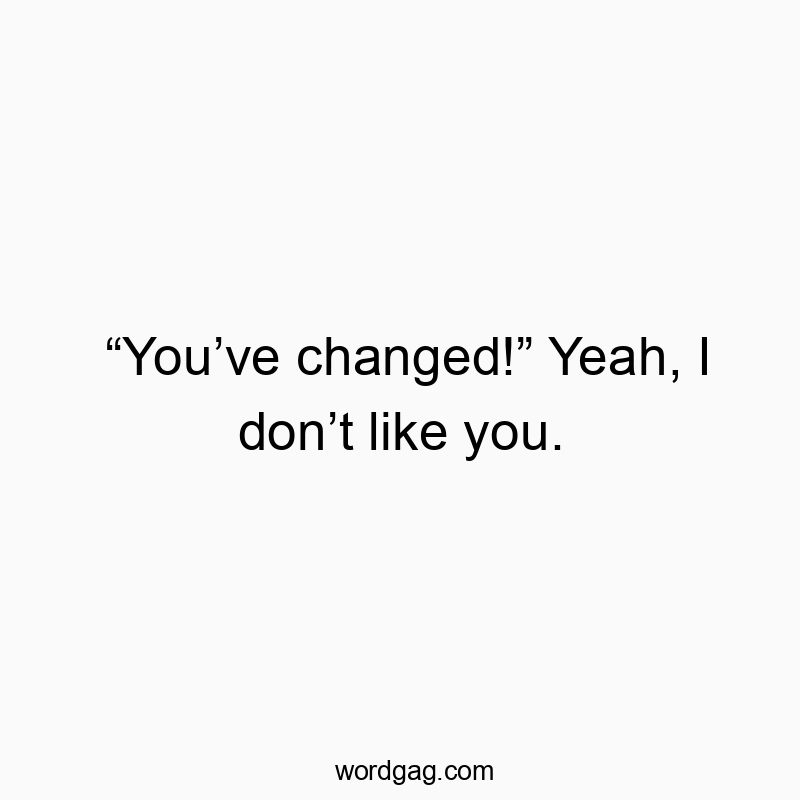 “You’ve changed!” Yeah, I don’t like you.