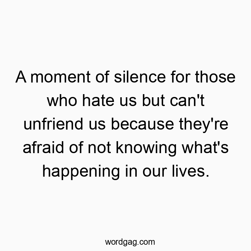A moment of silence for those who hate us but can’t unfriend us because they’re afraid of not knowing what’s happening in our lives.