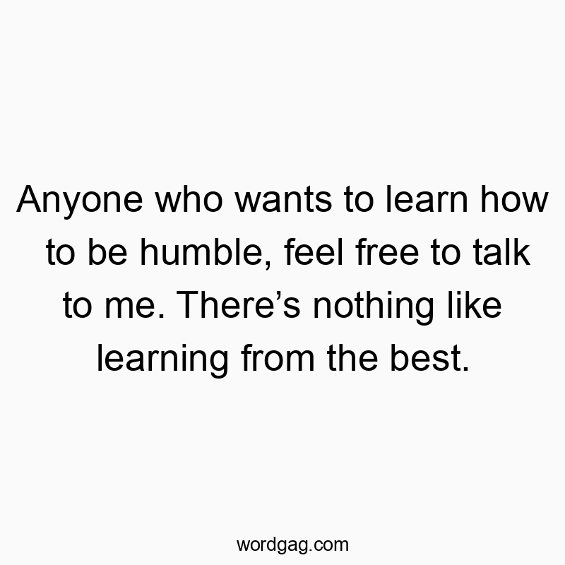 Anyone who wants to learn how to be humble, feel free to talk to me. There’s nothing like learning from the best.