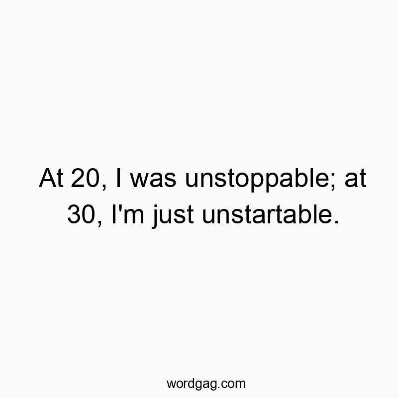 At 20, I was unstoppable; at 30, I’m just unstartable.