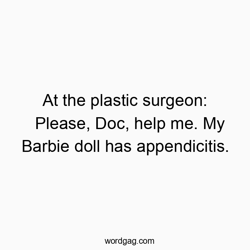 At the plastic surgeon: Please, Doc, help me. My Barbie doll has appendicitis.