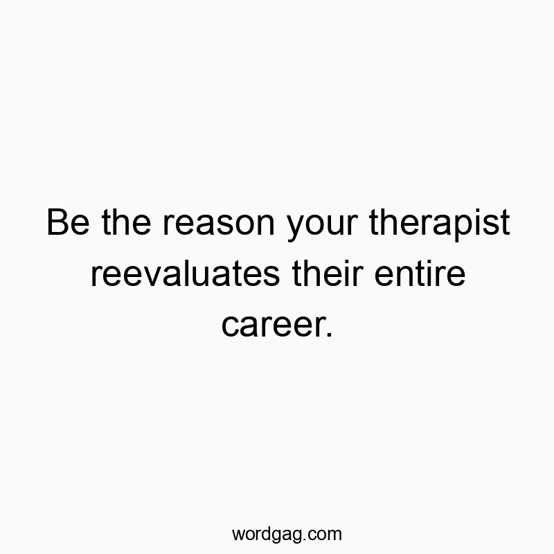 Be the reason your therapist reevaluates their entire career.
