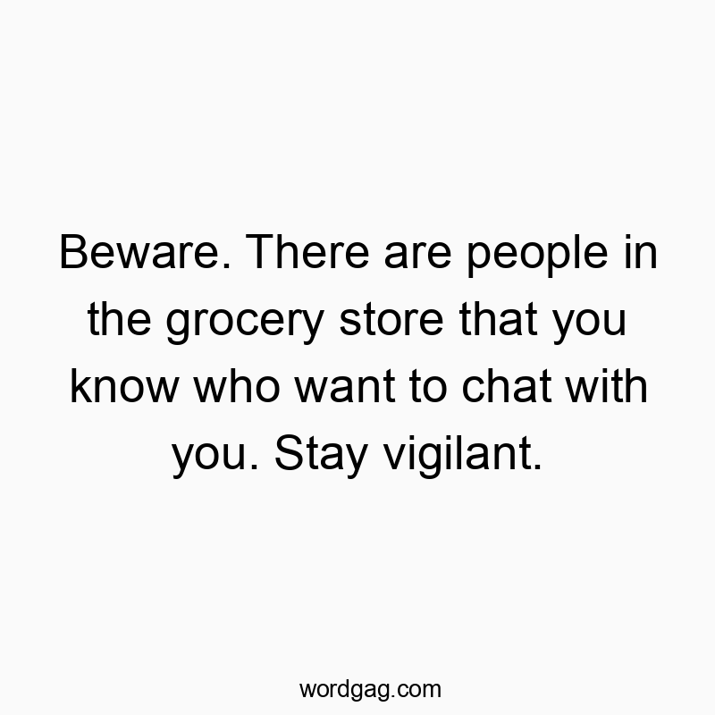 Beware. There are people in the grocery store that you know who want to chat with you. Stay vigilant.