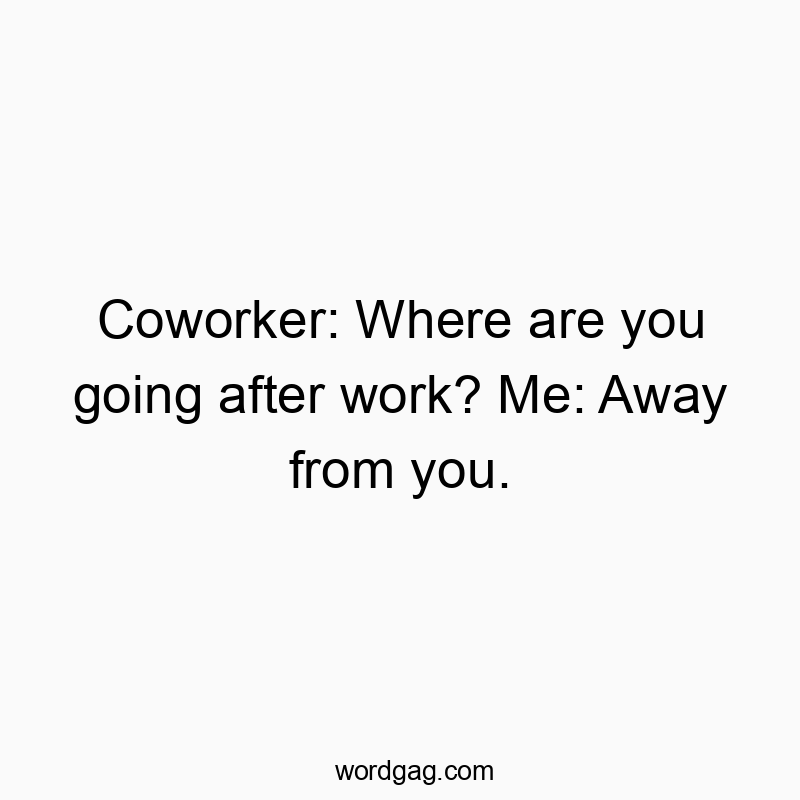 Coworker: Where are you going after work? Me: Away from you.