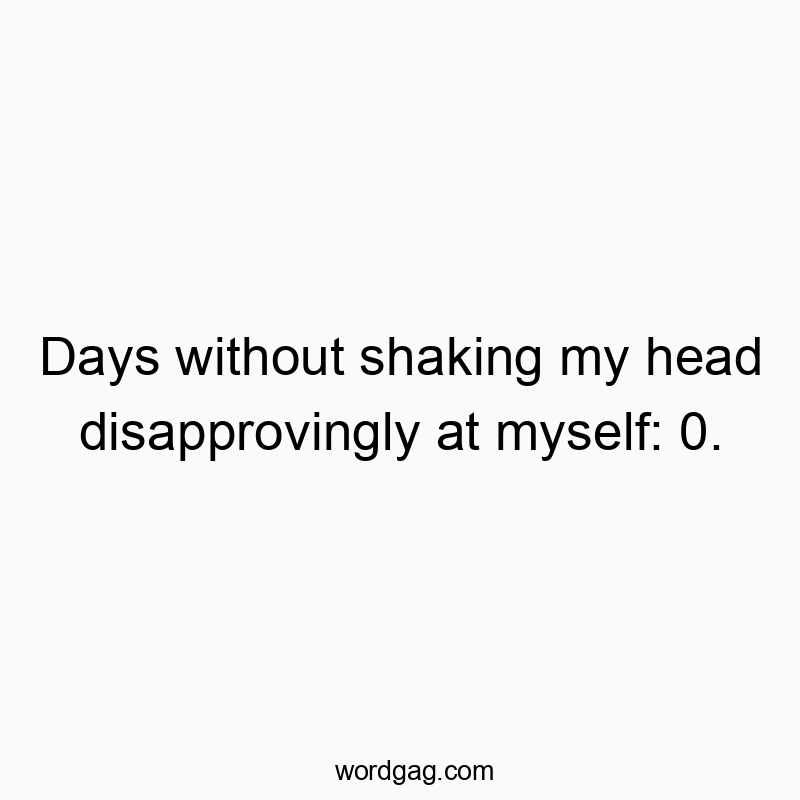Days without shaking my head disapprovingly at myself: 0.