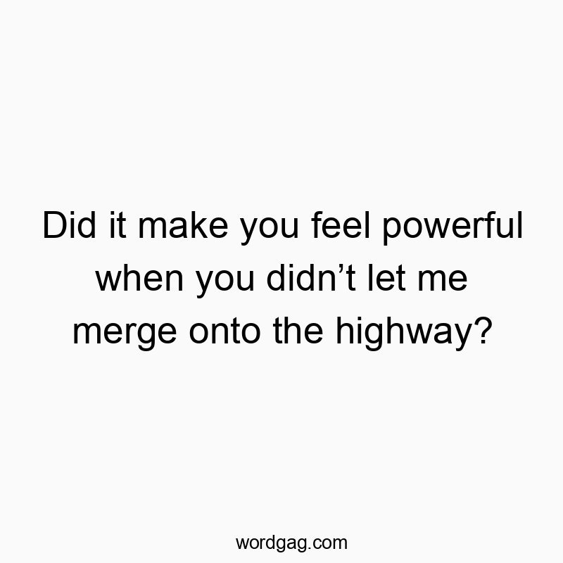 Did it make you feel powerful when you didn’t let me merge onto the highway?