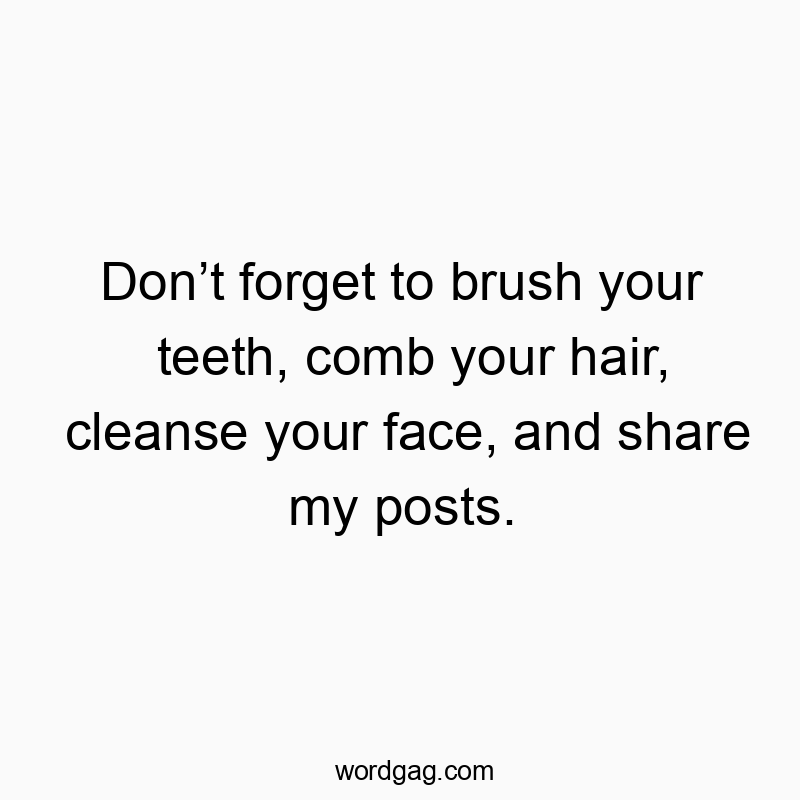 Don’t forget to brush your teeth, comb your hair, cleanse your face, and share my posts.