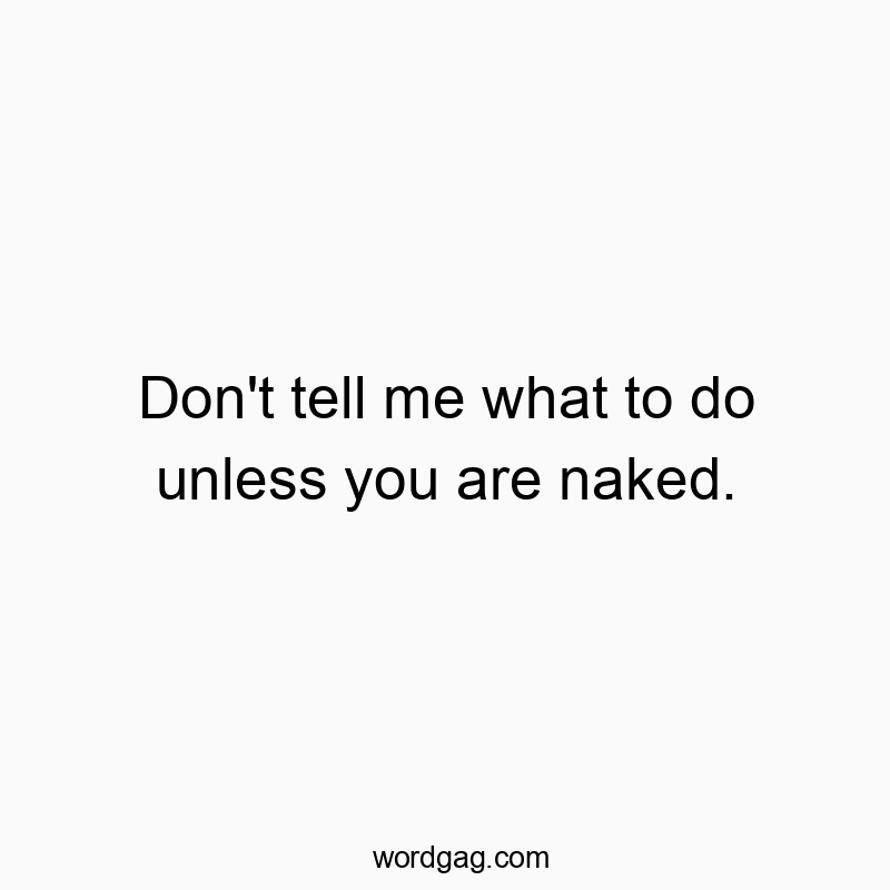 Don’t tell me what to do unless you are naked.