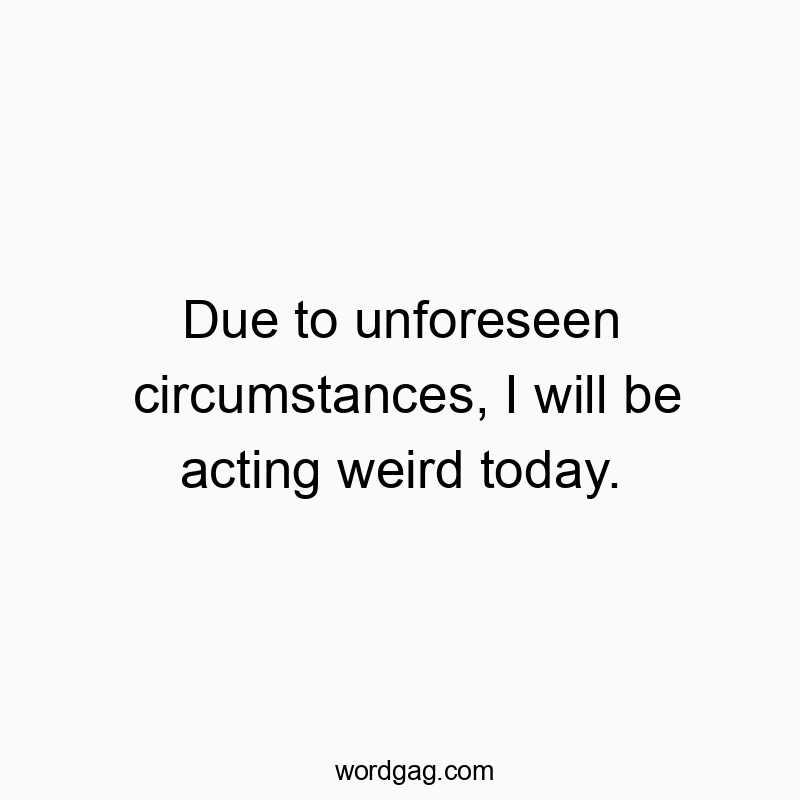 Due to unforeseen circumstances, I will be acting weird today.