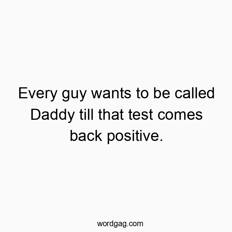 Every guy wants to be called Daddy till that test comes back positive.