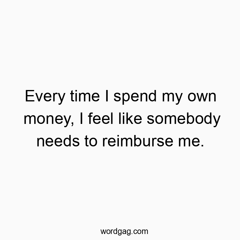 Every time I spend my own money, I feel like somebody needs to reimburse me.