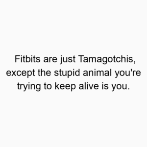 Fitbits are just Tamagotchis, except the stupid animal you’re trying to keep alive is you.