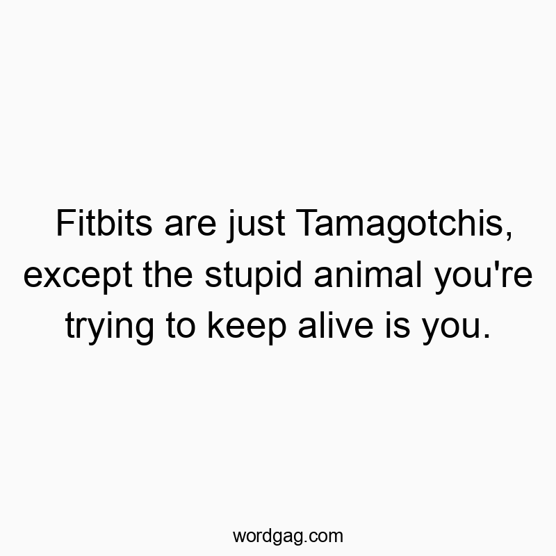 Fitbits are just Tamagotchis, except the stupid animal you’re trying to keep alive is you.