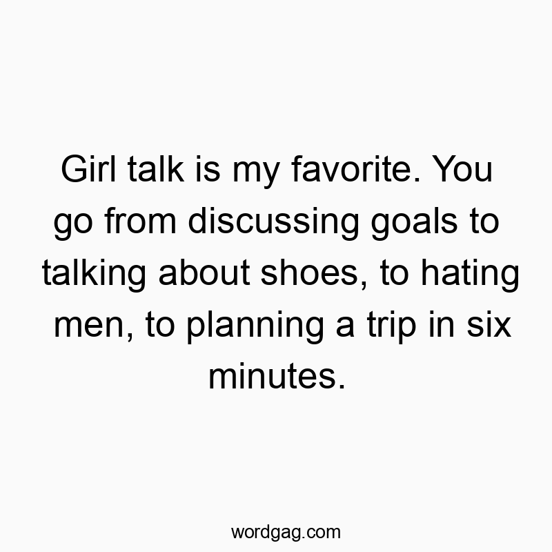 Girl talk is my favorite. You go from discussing goals to talking about shoes, to hating men, to planning a trip in six minutes.